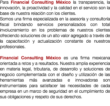Para Financial Consulting México la transparencia, la innovación, la proactividad y la calidad en el servicio son la base de nuestra relación con los clientes.
Somos una firma especializada en la asesoría y consultoría fiscal brindando servicios personalizados con total involucramiento en los problemas de nuestros clientes ofreciendo soluciones de un alto valor agregado a través de la capacitación y actualización constante de nuestros profesionales. Financial Consulting México es una firma mexicana orientada a retos y a resultados. Nuestra amplia experiencia en materia legal, tributaria, de desarrollo y soluciones de negocio complementada con el diseño y utilización de las herramientas más avanzadas e innovadoras son instrumentales para satisfacer las necesidades de cada empresa en un marco de seguridad en el cumplimiento de sus obligaciones y respeto de sus derechos.
